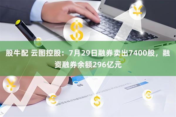 股牛配 云图控股：7月29日融券卖出7400股，融资融券余额296亿元