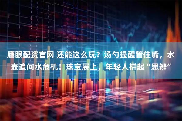 鹰眼配资官网 还能这么玩？汤勺提醒管住嘴，水壶追问水危机！珠宝展上，年轻人拼起“思辨”