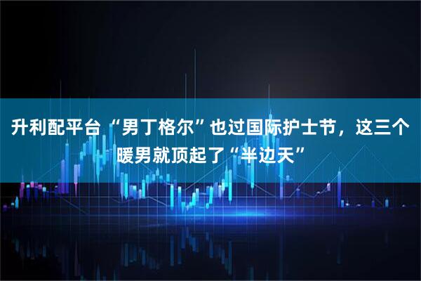 升利配平台 “男丁格尔”也过国际护士节，这三个暖男就顶起了“半边天”