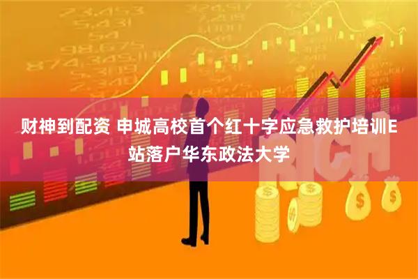 财神到配资 申城高校首个红十字应急救护培训E站落户华东政法大学