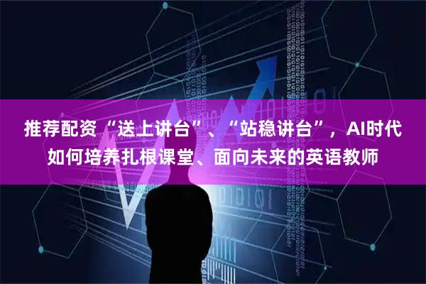 推荐配资 “送上讲台”、“站稳讲台”，AI时代如何培养扎根课堂、面向未来的英语教师