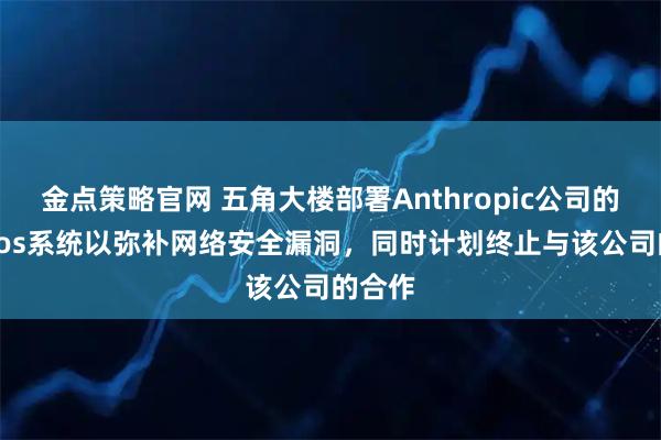 金点策略官网 五角大楼部署Anthropic公司的Mythos系统以弥补网络安全漏洞，同时计划终止与该公司的合作