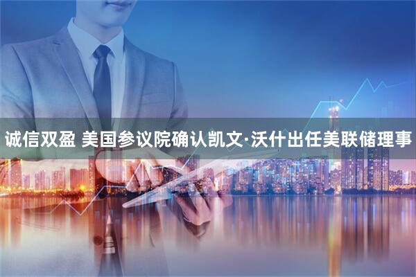诚信双盈 美国参议院确认凯文·沃什出任美联储理事